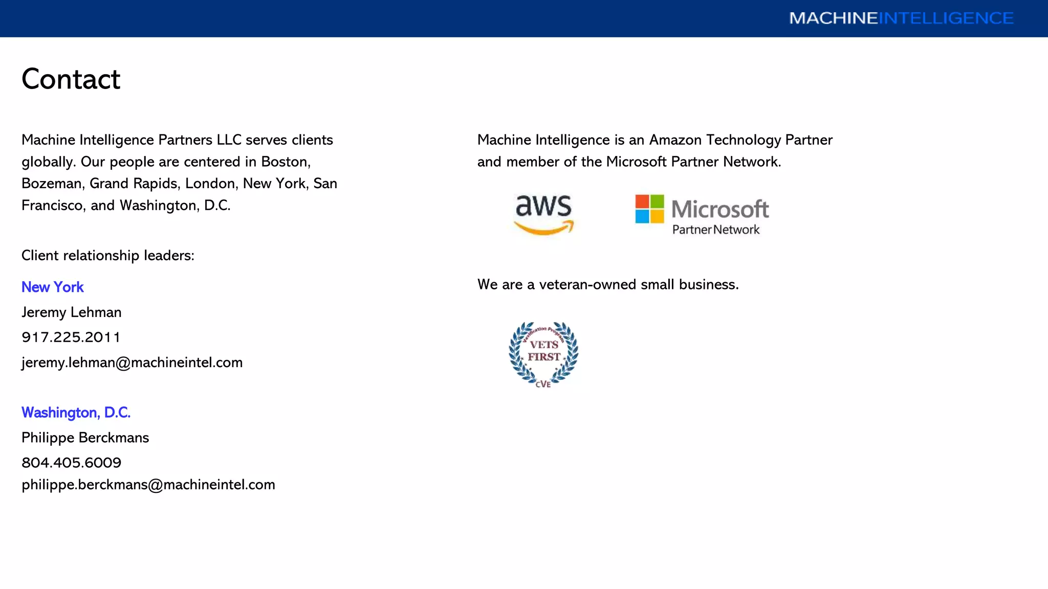 Contact
Machine Intelligence Partners LLC serves clients
globally. Our people are centered in Boston,
Bozeman, Grand Rapids, London, New York, San
Francisco, and Washington, D.C.
Client relationship leaders:
New York
Jeremy Lehman
917.225.2011
jeremy.lehman@machineintel.com
Washington, D.C.
Philippe Berckmans
804.405.6009
philippe.berckmans@machineintel.com
Machine Intelligence is an Amazon Technology Partner
and member of the Microsoft Partner Network.
We are a veteran-owned small business.
 