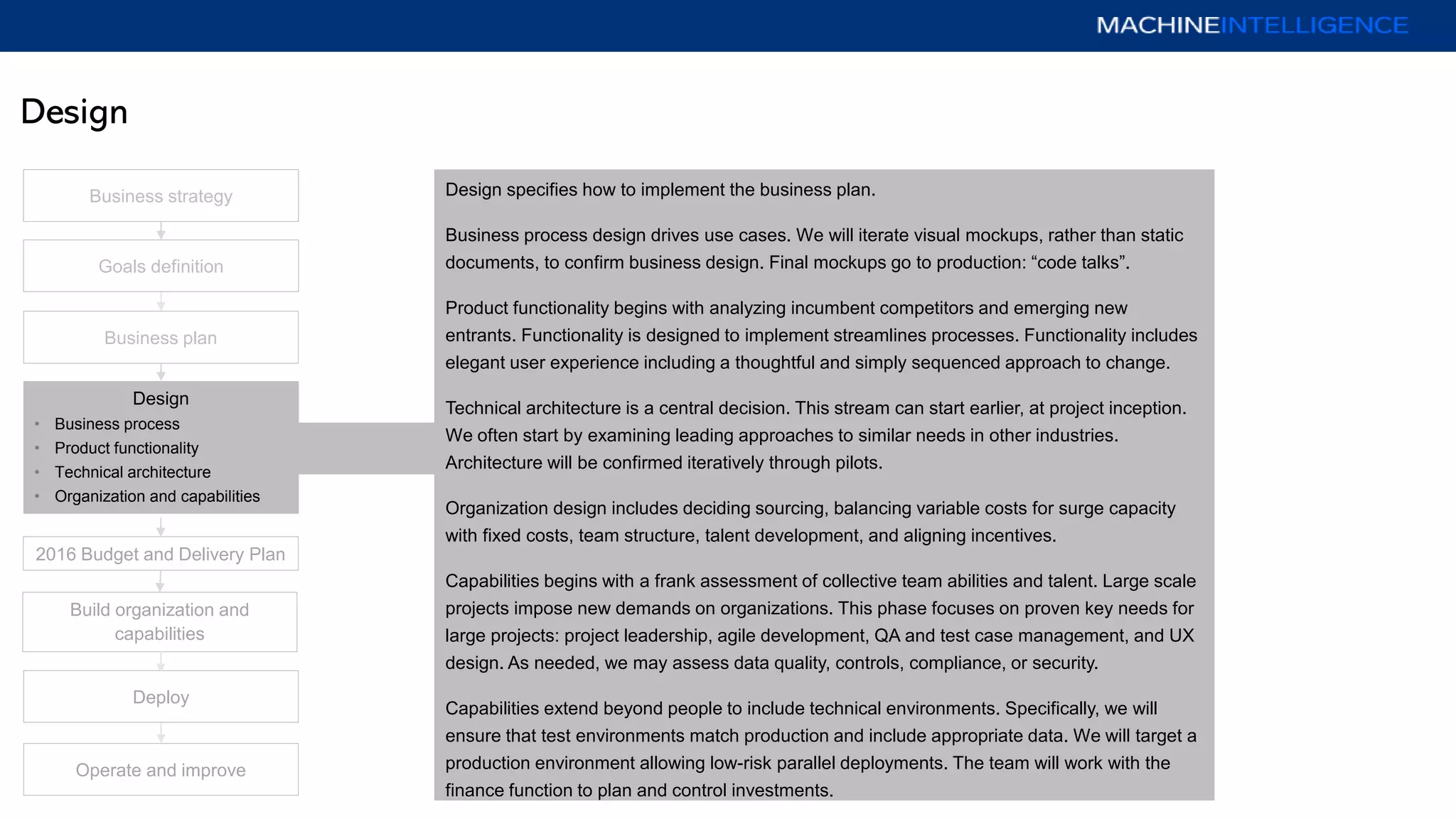 Design
Business plan
Operate and improve
Deploy
Goals definition
Design
• Business process
• Product functionality
• Technical architecture
• Organization and capabilities
2016 Budget and Delivery Plan
Business strategy
Build organization and
capabilities
Design specifies how to implement the business plan.
Business process design drives use cases. We will iterate visual mockups, rather than static
documents, to confirm business design. Final mockups go to production: “code talks”.
Product functionality begins with analyzing incumbent competitors and emerging new
entrants. Functionality is designed to implement streamlines processes. Functionality includes
elegant user experience including a thoughtful and simply sequenced approach to change.
Technical architecture is a central decision. This stream can start earlier, at project inception.
We often start by examining leading approaches to similar needs in other industries.
Architecture will be confirmed iteratively through pilots.
Organization design includes deciding sourcing, balancing variable costs for surge capacity
with fixed costs, team structure, talent development, and aligning incentives.
Capabilities begins with a frank assessment of collective team abilities and talent. Large scale
projects impose new demands on organizations. This phase focuses on proven key needs for
large projects: project leadership, agile development, QA and test case management, and UX
design. As needed, we may assess data quality, controls, compliance, or security.
Capabilities extend beyond people to include technical environments. Specifically, we will
ensure that test environments match production and include appropriate data. We will target a
production environment allowing low-risk parallel deployments. The team will work with the
finance function to plan and control investments.
 