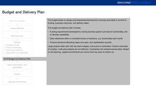 Budget and Delivery Plan
Business plan
Operate and improve
Deploy
Goals definition
Design
• Business process
• Product functionality
• Technical architecture
• Organization and capabilities
2016 Budget and Delivery Plan
Business strategy
Build organization and
capabilities
The budget builds on design and-importantly-learning from mockups and pilots to commit to
funding, business outcomes, and delivery dates.
The budget and delivery plan includes:
• Funding requirements developed by tracing business goals to process to functionality, and
to develop capabilities
• Date milestones within a consistent tempo of iterations, e.g. functionality each month
• Finance decisions allocating capex and opex, and capitalization periods
Large projects often start with top down budgets, and evolve to estimation. Intuitive estimates
of complex, multi-year projects are not effective. Companies can instead execute pilots. Based
on this learning, capital commitments can evolve from top down to bottom up.
 