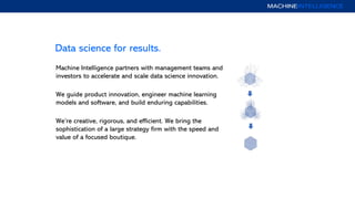 Data science for results.
Machine Intelligence partners with management teams and
investors to accelerate and scale data science innovation.
We guide product innovation, engineer machine learning
models and software, and build enduring capabilities.
We’re creative, rigorous, and efficient. We bring the
sophistication of a large strategy firm with the speed and
value of a focused boutique.
 