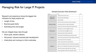 Managing Risk for Large IT Projects
Research and experience shows the biggest risk
indicators for large projects are:
• Length of time
• Business goal clarity
• Estimating time and budget
We can mitigate these risks through:
• Short cycle, iterative delivery
• Structured, inclusive business plan development
• Initial pilots and mockups to inform estimates
Sample Execution Risk Dashboard
 