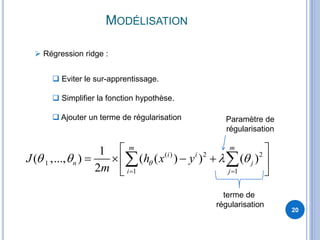 MODÉLISATION
20
 Régression ridge :
 Eviter le sur-apprentissage.
 Simplifier la fonction hypothèse.
 Ajouter un terme de régularisation
( ) 2 2
1
1 1
1
( ,..., ) ( ( ) ) ( )
2
m m
i i
n j
i j
J h x y
m
   
 
 
    
 
 
terme de
régularisation
Paramètre de
régularisation
 
