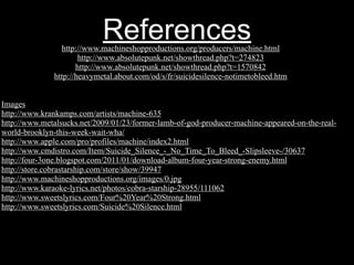 References
                http://www.machineshopproductions.org/producers/machine.html
                      http://www.absolutepunk.net/showthread.php?t=274823
                     http://www.absolutepunk.net/showthread.php?t=1570842
              http://heavymetal.about.com/od/s/fr/suicidesilence-notimetobleed.htm


Images
http://www.krankamps.com/artists/machine-635
http://www.metalsucks.net/2009/01/23/former-lamb-of-god-producer-machine-appeared-on-the-real-
world-brooklyn-this-week-wait-wha/
http://www.apple.com/pro/profiles/machine/index2.html
http://www.cmdistro.com/Item/Suicide_Silence_-_No_Time_To_Bleed_-Slipsleeve-/30637
http://four-3one.blogspot.com/2011/01/download-album-four-year-strong-enemy.html
http://store.cobrastarship.com/store/show/39947
http://www.machineshopproductions.org/images/0.jpg
http://www.karaoke-lyrics.net/photos/cobra-starship-28955/111062
http://www.sweetslyrics.com/Four%20Year%20Strong.html
http://www.sweetslyrics.com/Suicide%20Silence.html
 