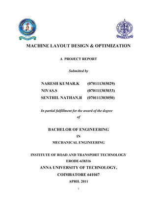 MACHINE LAYOUT DESIGN & OPTIMIZATION

                  A PROJECT REPORT


                        Submitted by


     NARESH KUMAR.K                  (070111303029)
     NIVAS.S                         (070111303033)
     SENTHIL NATHAN.R                (070111303050)


     In partial fulfillment for the award of the degree
                              of


          BACHELOR OF ENGINEERING
                             IN
             MECHANICAL ENGINEERING


 INSTITUTE OF ROAD AND TRANSPORT TECHNOLOGY
                      ERODE-638316
     ANNA UNIVERSITY OF TECHNOLOGY,
                COIMBATORE 641047
                        APRIL 2011
                              i
 