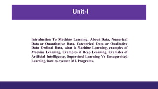 Introduction To Machine Learning: About Data, Numerical
Data or Quantitative Data, Categorical Data or Qualitative
Data, Ordinal Data, what is Machine Learning, examples of
Machine Learning, Examples of Deep Learning, Examples of
Artificial Intelligence, Supervised Learning Vs Unsupervised
Learning, how to execute ML Programs.
Unit-I
 