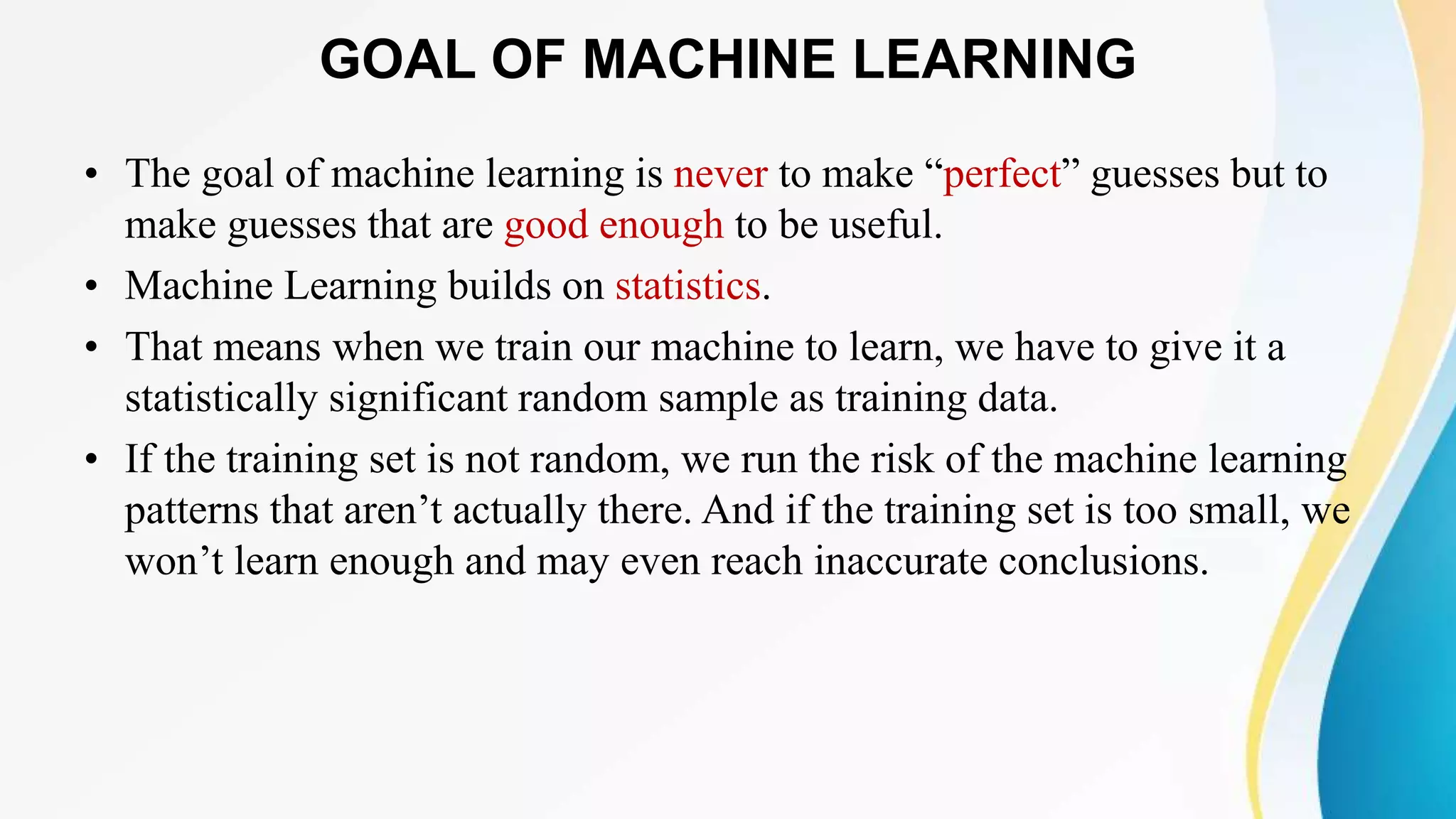 GOAL OF MACHINE LEARNING
• The goal of machine learning is never to make “perfect” guesses but to
make guesses that are good enough to be useful.
• Machine Learning builds on statistics.
• That means when we train our machine to learn, we have to give it a
statistically significant random sample as training data.
• If the training set is not random, we run the risk of the machine learning
patterns that aren’t actually there. And if the training set is too small, we
won’t learn enough and may even reach inaccurate conclusions.
 