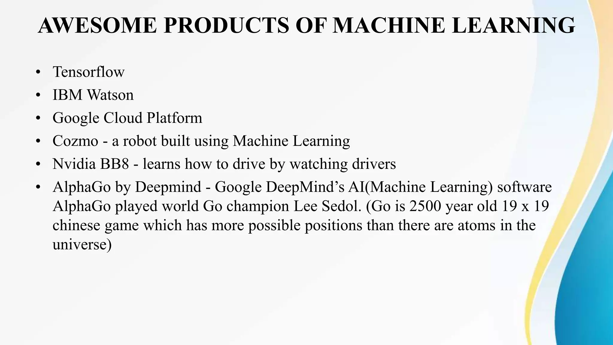 AWESOME PRODUCTS OF MACHINE LEARNING
• Tensorflow
• IBM Watson
• Google Cloud Platform
• Cozmo - a robot built using Machine Learning
• Nvidia BB8 - learns how to drive by watching drivers
• AlphaGo by Deepmind - Google DeepMind’s AI(Machine Learning) software
AlphaGo played world Go champion Lee Sedol. (Go is 2500 year old 19 x 19
chinese game which has more possible positions than there are atoms in the
universe)
 