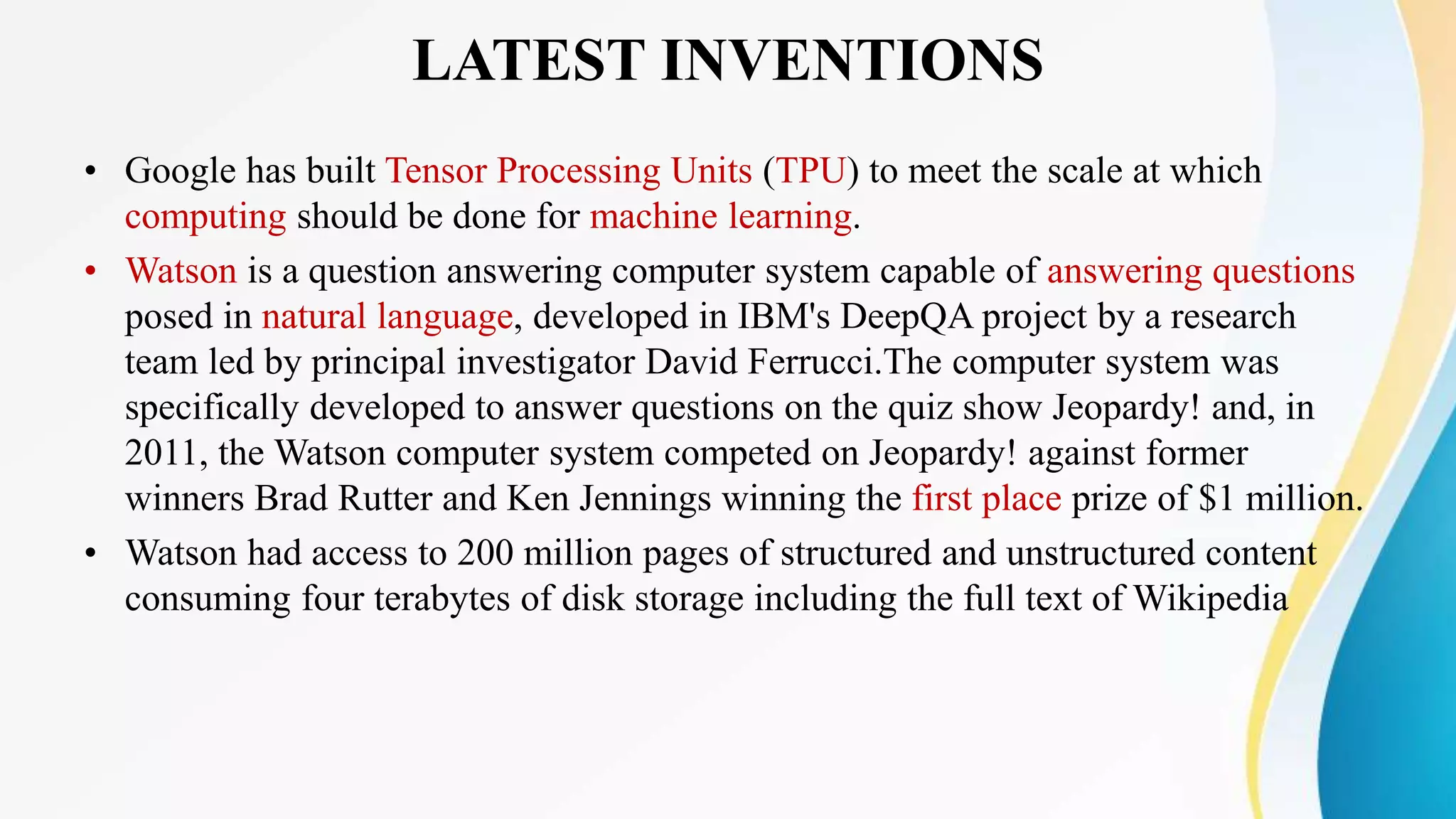 LATEST INVENTIONS
• Google has built Tensor Processing Units (TPU) to meet the scale at which
computing should be done for machine learning.
• Watson is a question answering computer system capable of answering questions
posed in natural language, developed in IBM's DeepQA project by a research
team led by principal investigator David Ferrucci.The computer system was
specifically developed to answer questions on the quiz show Jeopardy! and, in
2011, the Watson computer system competed on Jeopardy! against former
winners Brad Rutter and Ken Jennings winning the first place prize of $1 million.
• Watson had access to 200 million pages of structured and unstructured content
consuming four terabytes of disk storage including the full text of Wikipedia
 