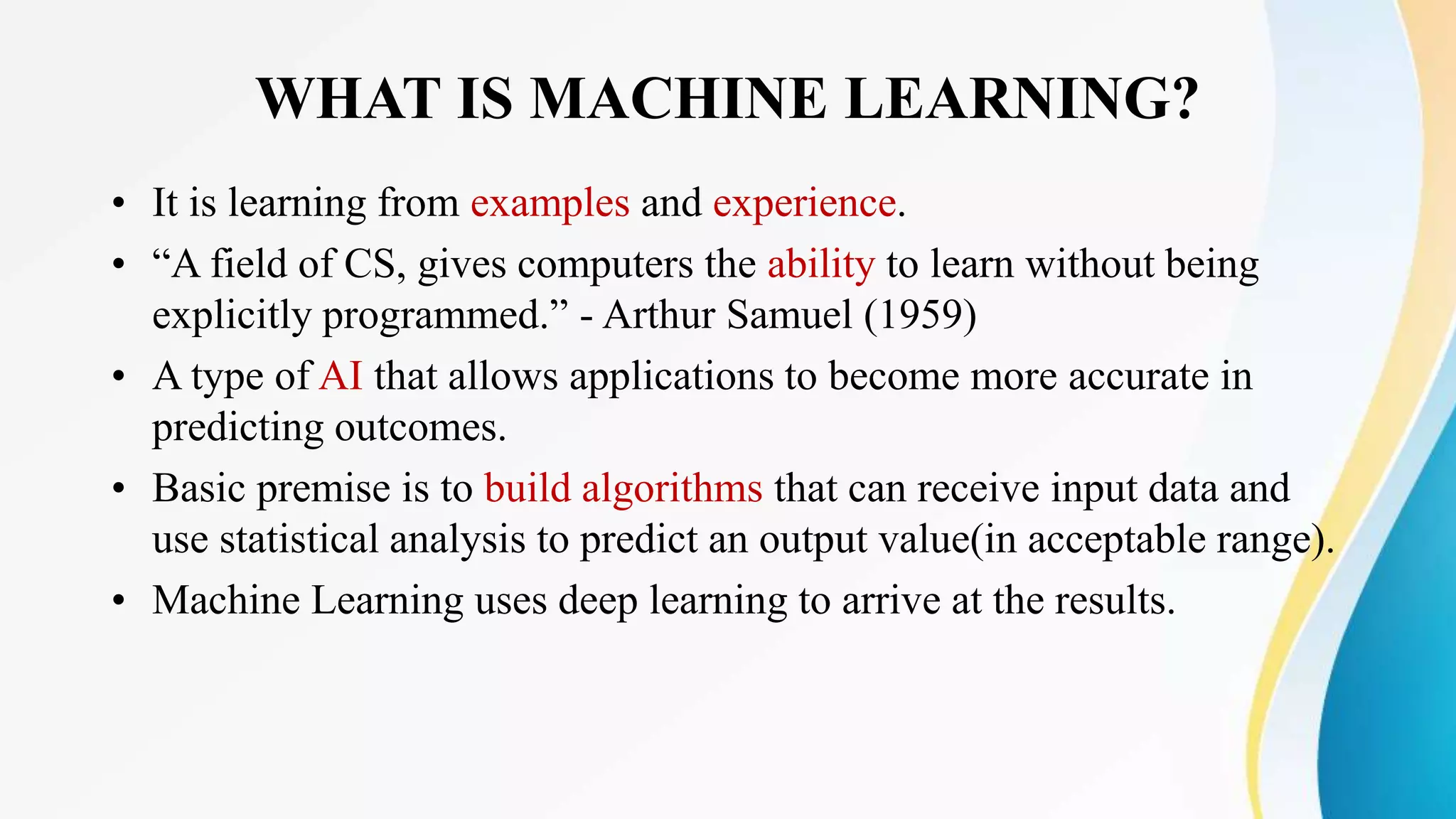 WHAT IS MACHINE LEARNING?
• It is learning from examples and experience.
• “A field of CS, gives computers the ability to learn without being
explicitly programmed.” - Arthur Samuel (1959)
• A type of AI that allows applications to become more accurate in
predicting outcomes.
• Basic premise is to build algorithms that can receive input data and
use statistical analysis to predict an output value(in acceptable range).
• Machine Learning uses deep learning to arrive at the results.
 