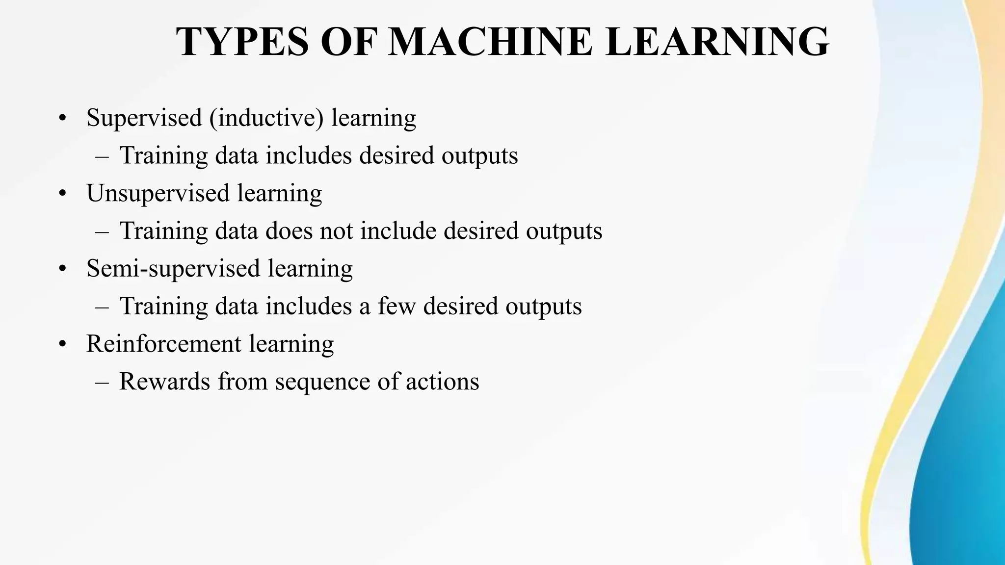 TYPES OF MACHINE LEARNING
• Supervised (inductive) learning
– Training data includes desired outputs
• Unsupervised learning
– Training data does not include desired outputs
• Semi-supervised learning
– Training data includes a few desired outputs
• Reinforcement learning
– Rewards from sequence of actions
 
