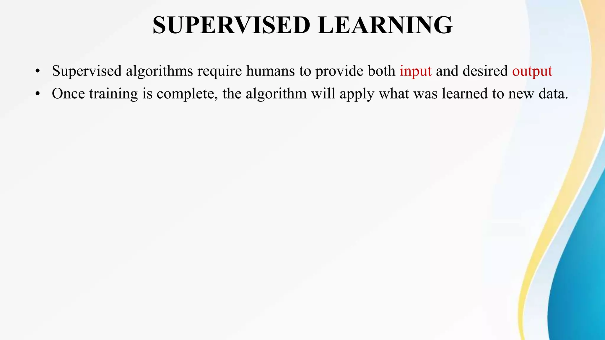SUPERVISED LEARNING
• Supervised algorithms require humans to provide both input and desired output
• Once training is complete, the algorithm will apply what was learned to new data.
 
