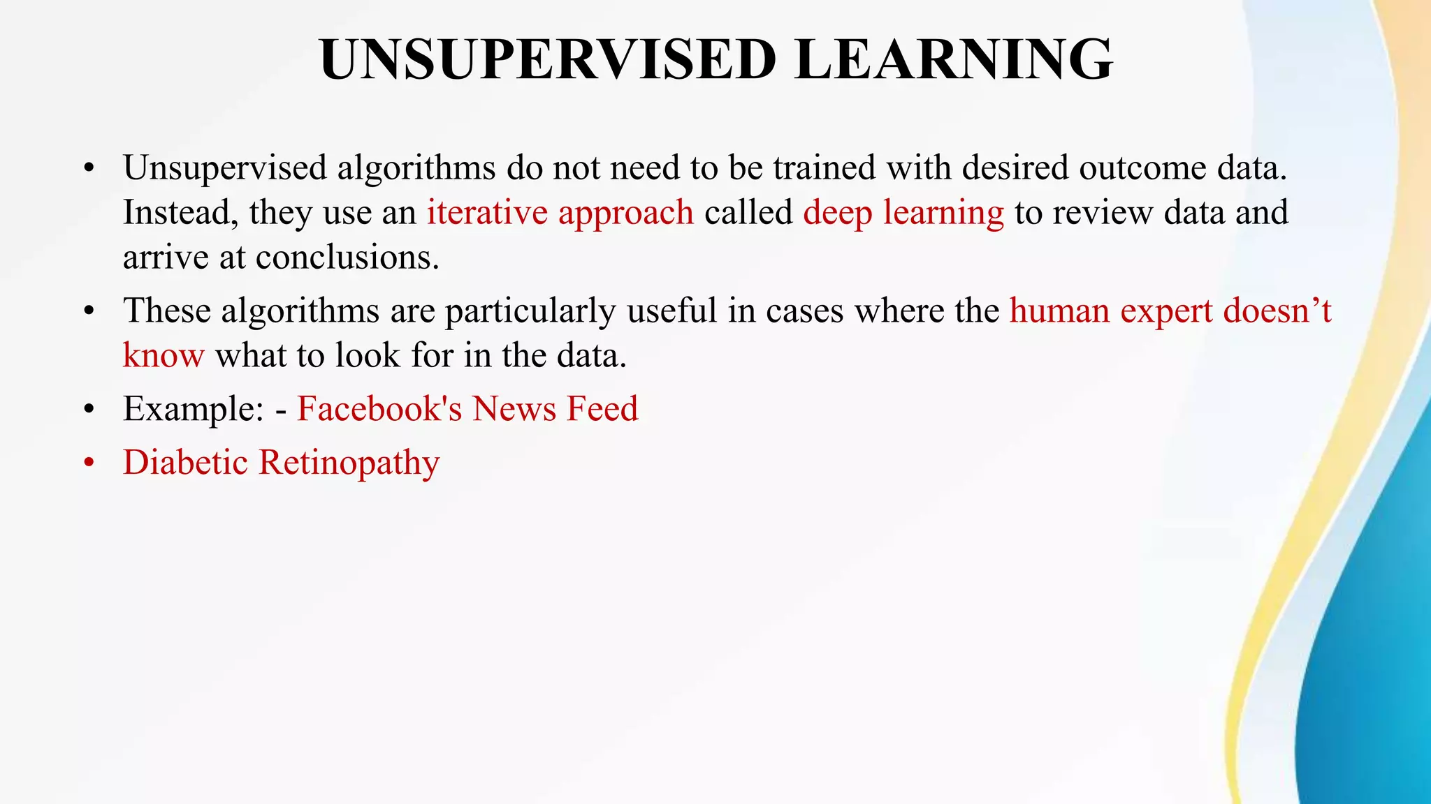 UNSUPERVISED LEARNING
• Unsupervised algorithms do not need to be trained with desired outcome data.
Instead, they use an iterative approach called deep learning to review data and
arrive at conclusions.
• These algorithms are particularly useful in cases where the human expert doesn’t
know what to look for in the data.
• Example: - Facebook's News Feed
• Diabetic Retinopathy
 