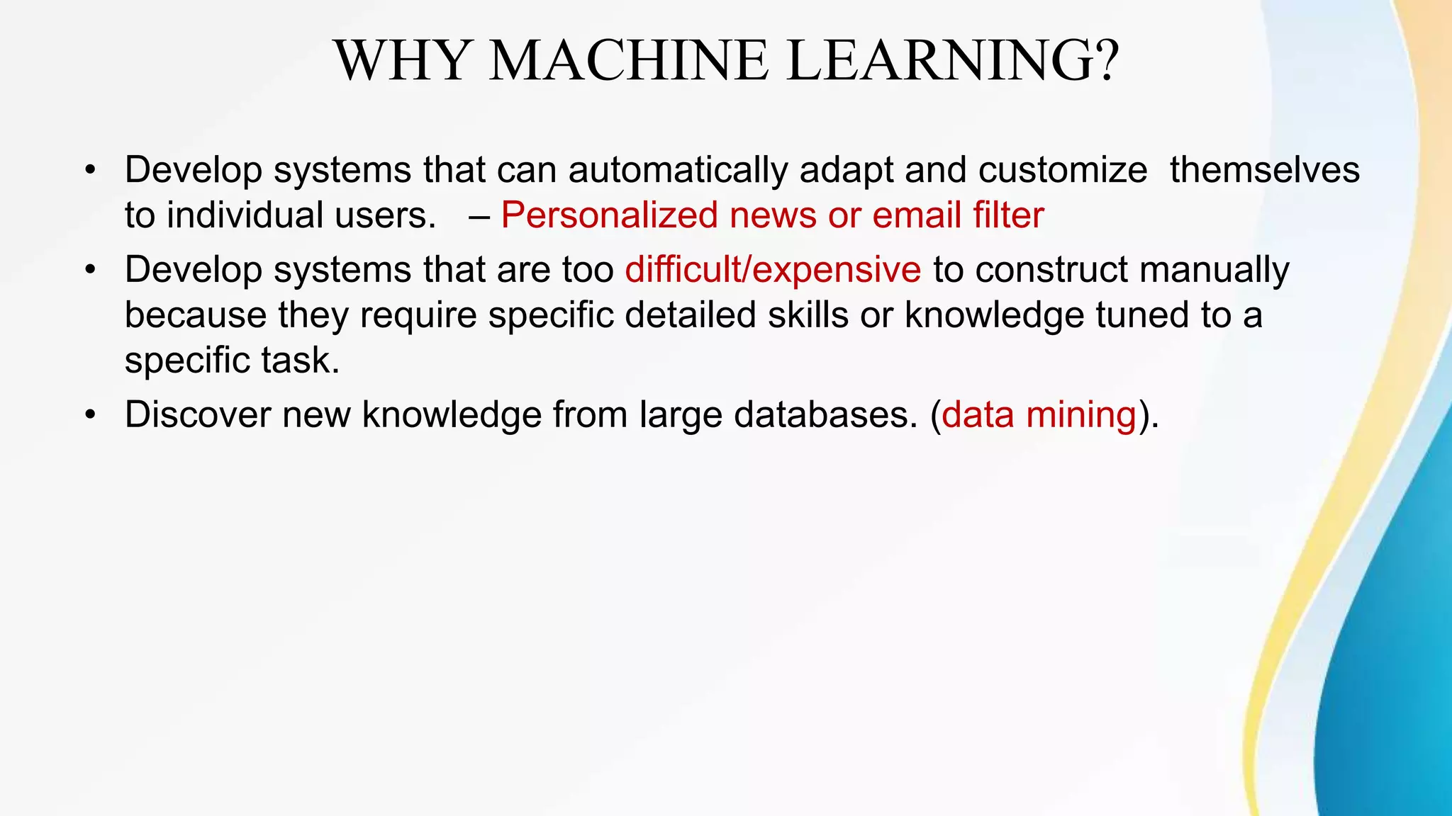 WHY MACHINE LEARNING?
• Develop systems that can automatically adapt and customize themselves
to individual users. – Personalized news or email filter
• Develop systems that are too difficult/expensive to construct manually
because they require specific detailed skills or knowledge tuned to a
specific task.
• Discover new knowledge from large databases. (data mining).
 