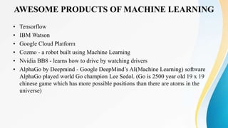 AWESOME PRODUCTS OF MACHINE LEARNING
• Tensorflow
• IBM Watson
• Google Cloud Platform
• Cozmo - a robot built using Machine Learning
• Nvidia BB8 - learns how to drive by watching drivers
• AlphaGo by Deepmind - Google DeepMind’s AI(Machine Learning) software
AlphaGo played world Go champion Lee Sedol. (Go is 2500 year old 19 x 19
chinese game which has more possible positions than there are atoms in the
universe)
 