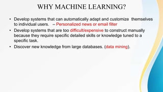 WHY MACHINE LEARNING?
• Develop systems that can automatically adapt and customize themselves
to individual users. – Personalized news or email filter
• Develop systems that are too difficult/expensive to construct manually
because they require specific detailed skills or knowledge tuned to a
specific task.
• Discover new knowledge from large databases. (data mining).
 