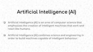 Artificial Intelligence (AI)
❏ Artificial intelligence (AI) is an area of computer science that
emphasizes the creation of intelligent machines that work and
react like humans.
❏ Artificial Intelligence (AI) combines science and engineering in
order to build machines capable of intelligent behaviour.
 