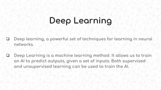 ❏ Deep learning, a powerful set of techniques for learning in neural
networks.
❏ Deep Learning is a machine learning method. It allows us to train
an AI to predict outputs, given a set of inputs. Both supervised
and unsupervised learning can be used to train the AI.
Deep Learning
 