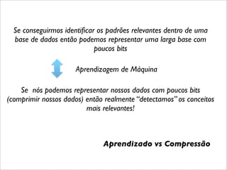 Se conseguirmos identiﬁcar os padrões relevantes dentro de uma
  base de dados então podemos representar uma larga base com
                            poucos bits

                     Aprendizagem de Máquina

    Se nós podemos representar nossos dados com poucos bits
(comprimir nossos dados) então realmente “detectamos” os conceitos
                         mais relevantes!



                              Aprendizado vs Compressão
 