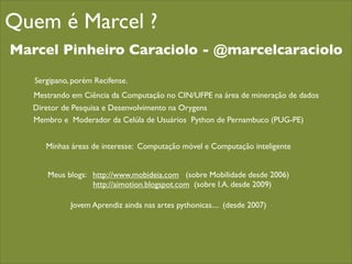 Quem é Marcel ?
Marcel Pinheiro Caraciolo - @marcelcaraciolo

   Sergipano, porém Recifense.
   Mestrando em Ciência da Computação no CIN/UFPE na área de mineração de dados
   Diretor de Pesquisa e Desenvolvimento na Orygens
   Membro e Moderador da Celúla de Usuários Python de Pernambuco (PUG-PE)


      Minhas áreas de interesse: Computação móvel e Computação inteligente


      Meus blogs: http://www.mobideia.com (sobre Mobilidade desde 2006)
                  http://aimotion.blogspot.com (sobre I.A. desde 2009)

             Jovem Aprendiz ainda nas artes pythonicas.... (desde 2007)
 