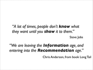 “A lot of times, people don’t know what
 they want until you show it to them.”
                                     Steve Jobs

“We are leaving the Information age, and
entering into the Recommendation age.”
                  Chris Anderson, from book Long Tail
 