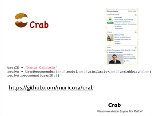 Crab



userID = 'Maria Gabriela'
recSys = UserRecommender(self.model,self.similarity,self.neighbor,False)
recSys.recommend(userID,4)


https://github.com/muricoca/crab

                                                    Crab
                                            “Recommendation Engine For Python”
 