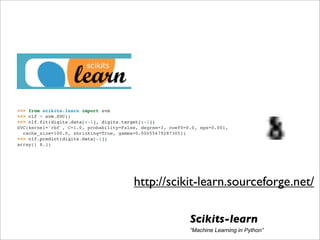 >>> from scikits.learn import svm
>>> clf = svm.SVC()
>>> clf.fit(digits.data[:-1], digits.target[:-1])
SVC(kernel='rbf', C=1.0, probability=False, degree=3, coef0=0.0, eps=0.001,
  cache_size=100.0, shrinking=True, gamma=0.000556792873051)
>>> clf.predict(digits.data[-1])
array([ 8.])




                                         http://scikit-learn.sourceforge.net/

                                                             Scikits-learn
                                                             “Machine Learning in Python”
 