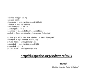 import numpy as np
import milk
features = np.random.rand(100,10)
labels = np.zeros(100)
features[50:] += .5
labels[50:] = 1
learner = milk.defaultclassifier()
model = learner.train(features, labels)

# Now you can use the model on new examples:
example = np.random.rand(10)
print model.apply(example)
example2 = np.random.rand(10)
example2 += .5
print model.apply(example2)



            http://luispedro.org/software/milk

                                                     milk
                                          “Machine Learning Toolkit for Python”
 