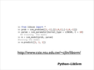>> from libsvm import *
>> prob = svm_problem([1,‐1],[[1,0,1],[‐1,0,‐1]])
>> param = svm_parameter(kernel_type = LINEAR, C = 10)
  ## training  the model
>> m = svm_model(prob, param)
#testing the model
>> m.predict([1, 1, 1])



http://www.csie.ntu.edu.tw/~cjlin/libsvm/

                                Python-LibSvm
 