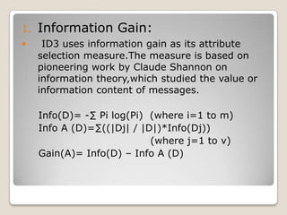  Attribute_selection_method a procedure to determine the splitting criterio that “best” partitions the data tuples into individual classes.This criterion consists of splitting_attribute and possibly,either a split point or splitting subset. Output: A decision tree. Method:Create a node N;If tuples in D are all of the same class,C then returns N as a leaf node labeled with the class C;If Attribute_list is empty then return N as a leaf node labeled with the majority class in D;Apply Attribute_selection_method to find “best” splitting_criterion;