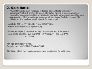  An attribute selection measure is a experience based techniques for selecting the splitting criterion that “best” separates a given data partition D,of class-labeled training tuples into individual classes.If we were to split D into smaller partitions according to the outcomes of the splitting criterion,ideally each partition would be pure.(i.e.,all of the tuples that fall into a given partition would belong to the same class.)
