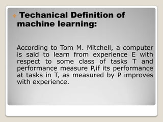 Techanical Definition of        machine learning:  According to Tom M. Mitchell, a computer is said to learn from experience E with respect to some class of tasks T and performance measure P,if its performance at tasks in T, as measured by P improves with experience.