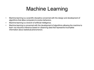 Machine Learning
•   Machine learning is a scientific discipline concerned with the design and development of
    algorithms that allow computers to evolve behaviors.
•   Machine learning is a branch of artificial intelligence.
•   Machine learning is concerned with the development of algorithms allowing the machine to
    learn via inductive inference based on observing data that represents incomplete
    information about statistical phenomenon.
 