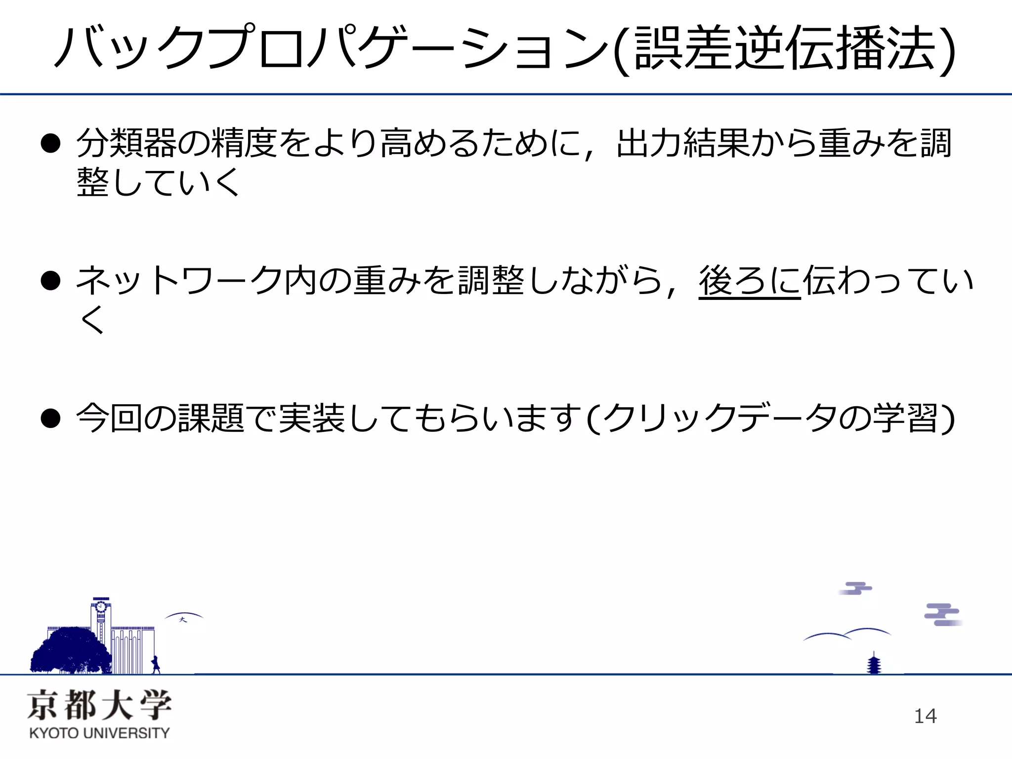 バックプロパゲーション(誤差逆伝播法)
l  分類器の精度をより⾼高めるために，出⼒力力結果から重みを調
    整していく

l  ネットワーク内の重みを調整しながら，後ろに伝わってい
    く

l  今回の課題で実装してもらいます(クリックデータの学習)




                               14
 
