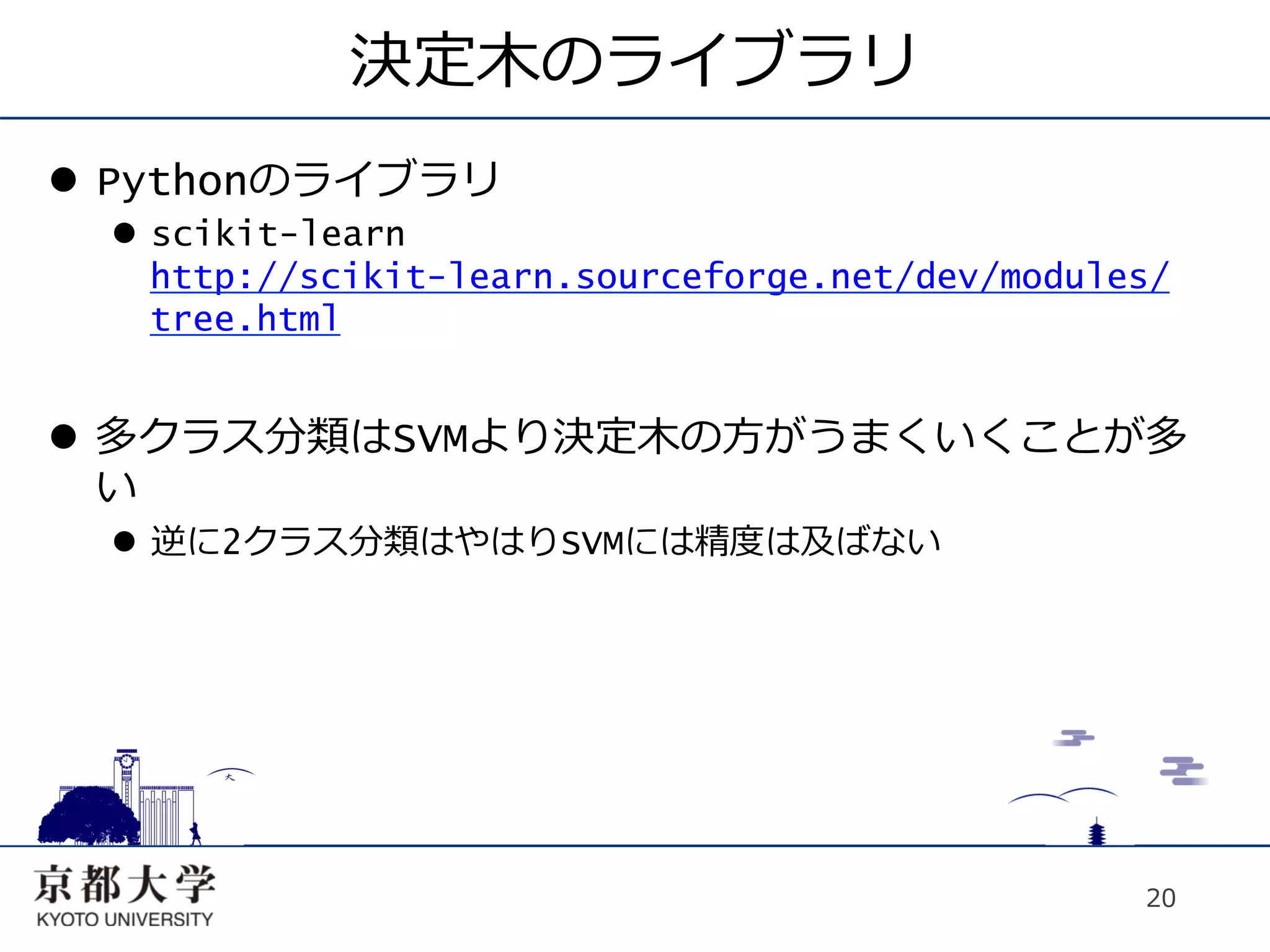 決定⽊木のライブラリ
l  Pythonのライブラリ
  l  scikit-learn
      http://scikit-learn.sourceforge.net/dev/modules/
      tree.html


l  多クラス分類はSVMより決定⽊木の⽅方がうまくいくことが多
    い
  l  逆に2クラス分類はやはりSVMには精度は及ばない




                                                    20
 