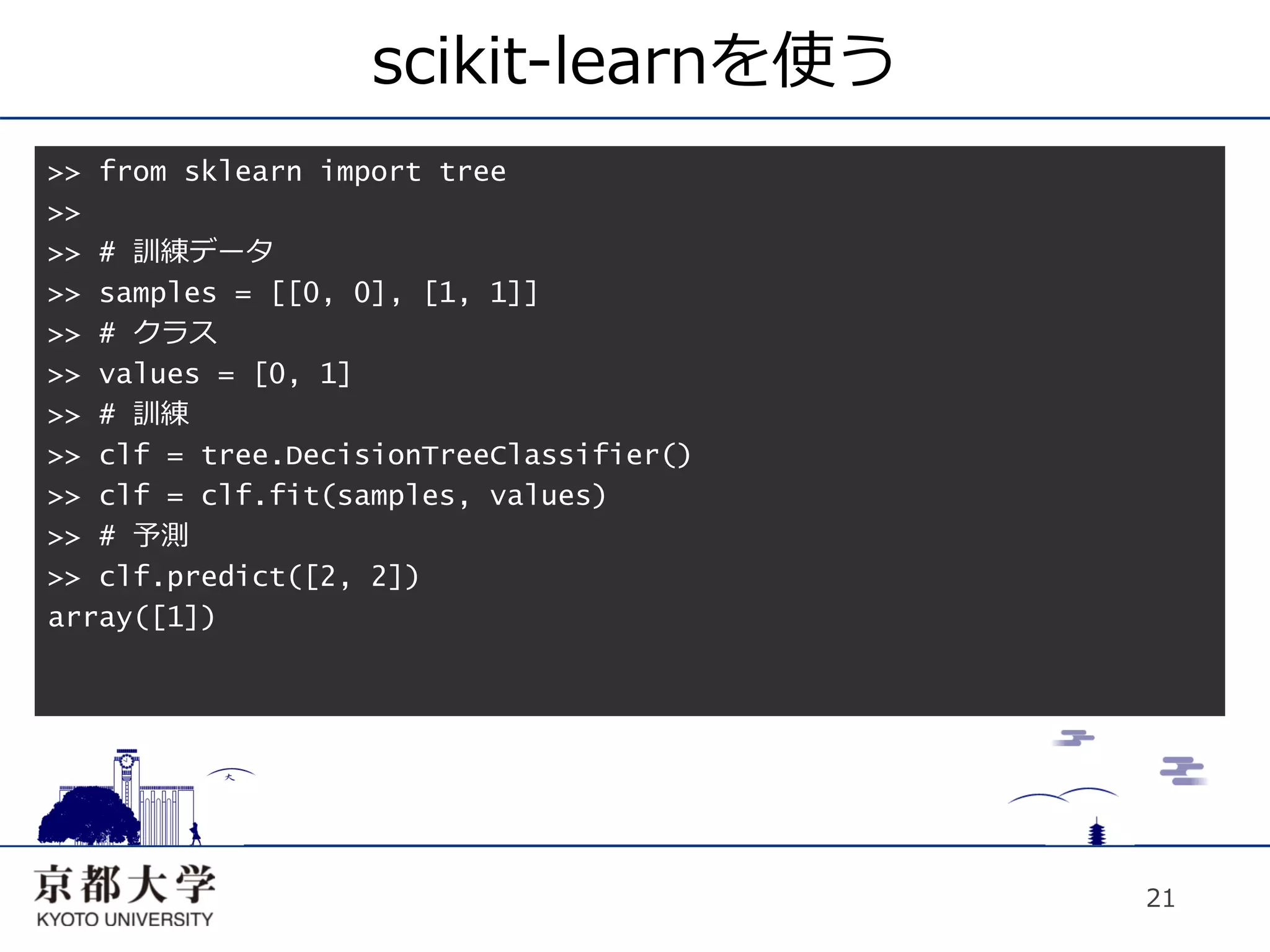 scikit-learnを使う
>> from sklearn import tree
>>
>> # 訓練データ
>> samples = [[0, 0], [1, 1]]
>> # クラス
>> values = [0, 1]
>> # 訓練
>> clf = tree.DecisionTreeClassifier()
>> clf = clf.fit(samples, values)
>> # 予測
>> clf.predict([2, 2])
array([1])




                                         21
 