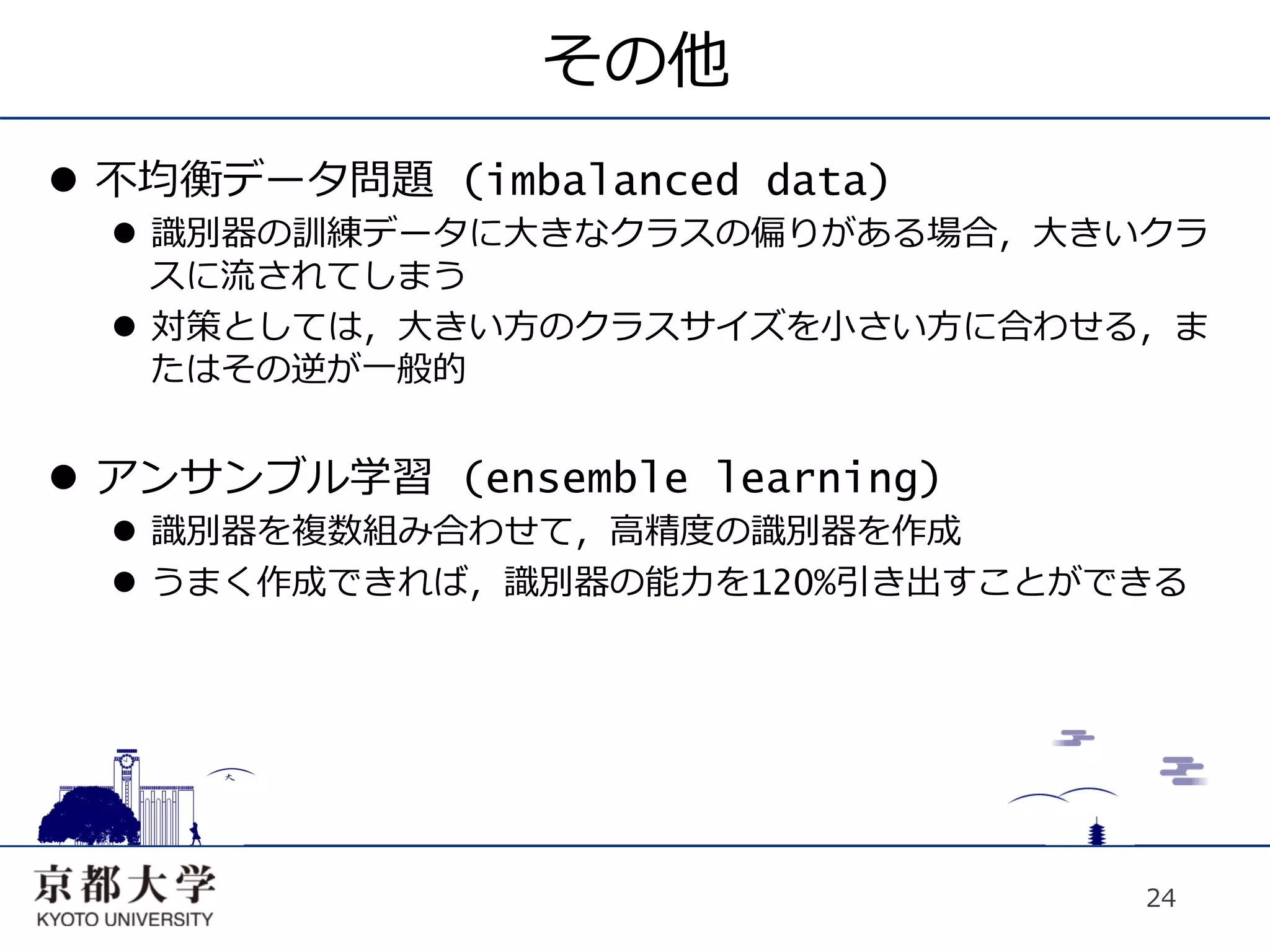 その他
l  不均衡データ問題 (imbalanced data)
  l  識別器の訓練データに⼤大きなクラスの偏りがある場合，⼤大きいクラ
      スに流されてしまう
  l  対策としては，⼤大きい⽅方のクラスサイズを⼩小さい⽅方に合わせる，ま
      たはその逆が⼀一般的


l  アンサンブル学習 (ensemble learning)
  l  識別器を複数組み合わせて，⾼高精度の識別器を作成
  l  うまく作成できれば，識別器の能⼒力力を120%引き出すことができる




                                     24
 