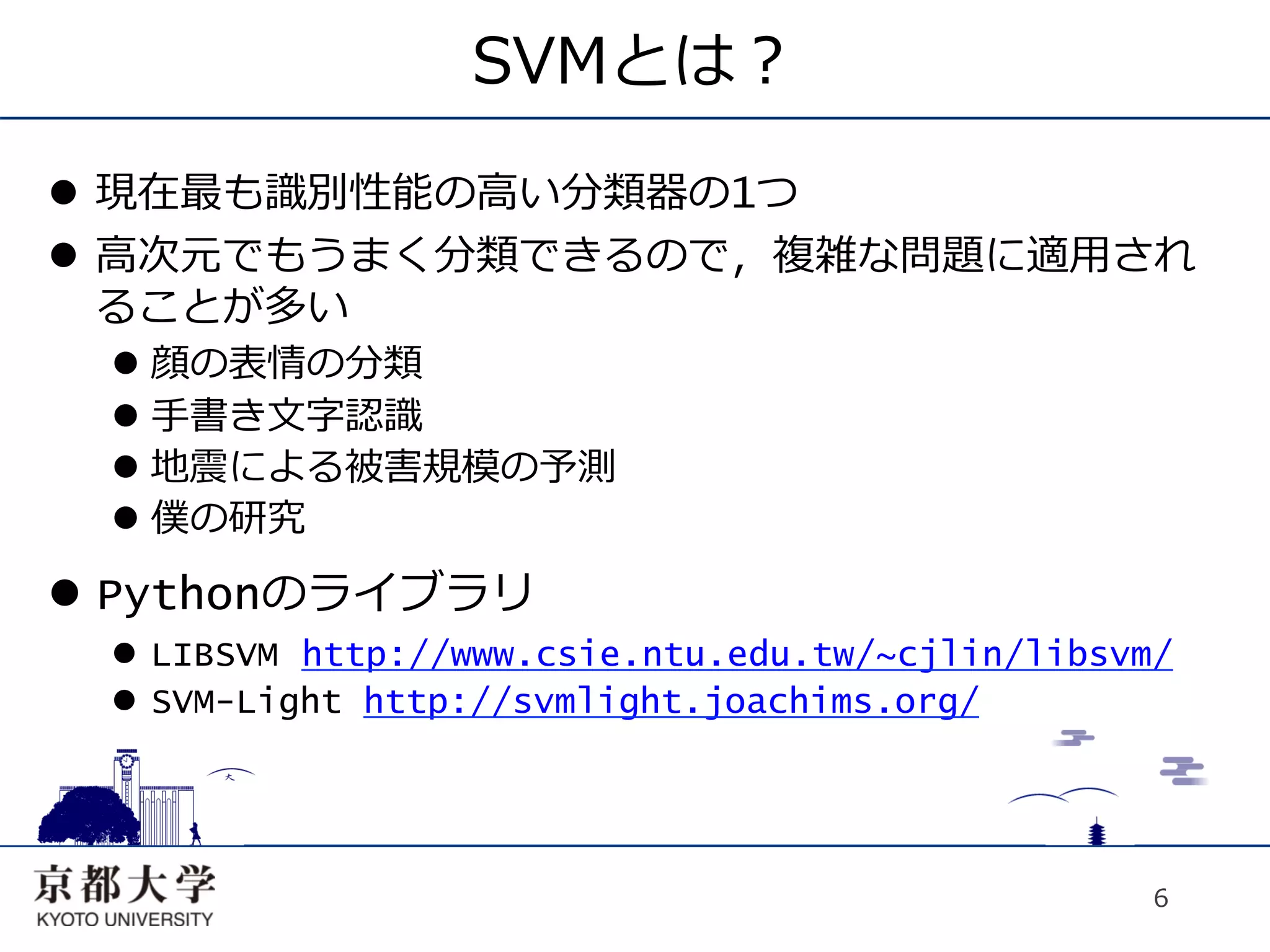 SVMとは？
l  現在最も識別性能の⾼高い分類器の1つ
l  ⾼高次元でもうまく分類できるので，複雑な問題に適⽤用され
    ることが多い
  l  顔の表情の分類
  l  ⼿手書き⽂文字認識
  l  地震による被害規模の予測
  l  僕の研究
l  Pythonのライブラリ
  l  LIBSVM http://www.csie.ntu.edu.tw/~cjlin/libsvm/
  l  SVM-Light http://svmlight.joachims.org/




                                                     6
 