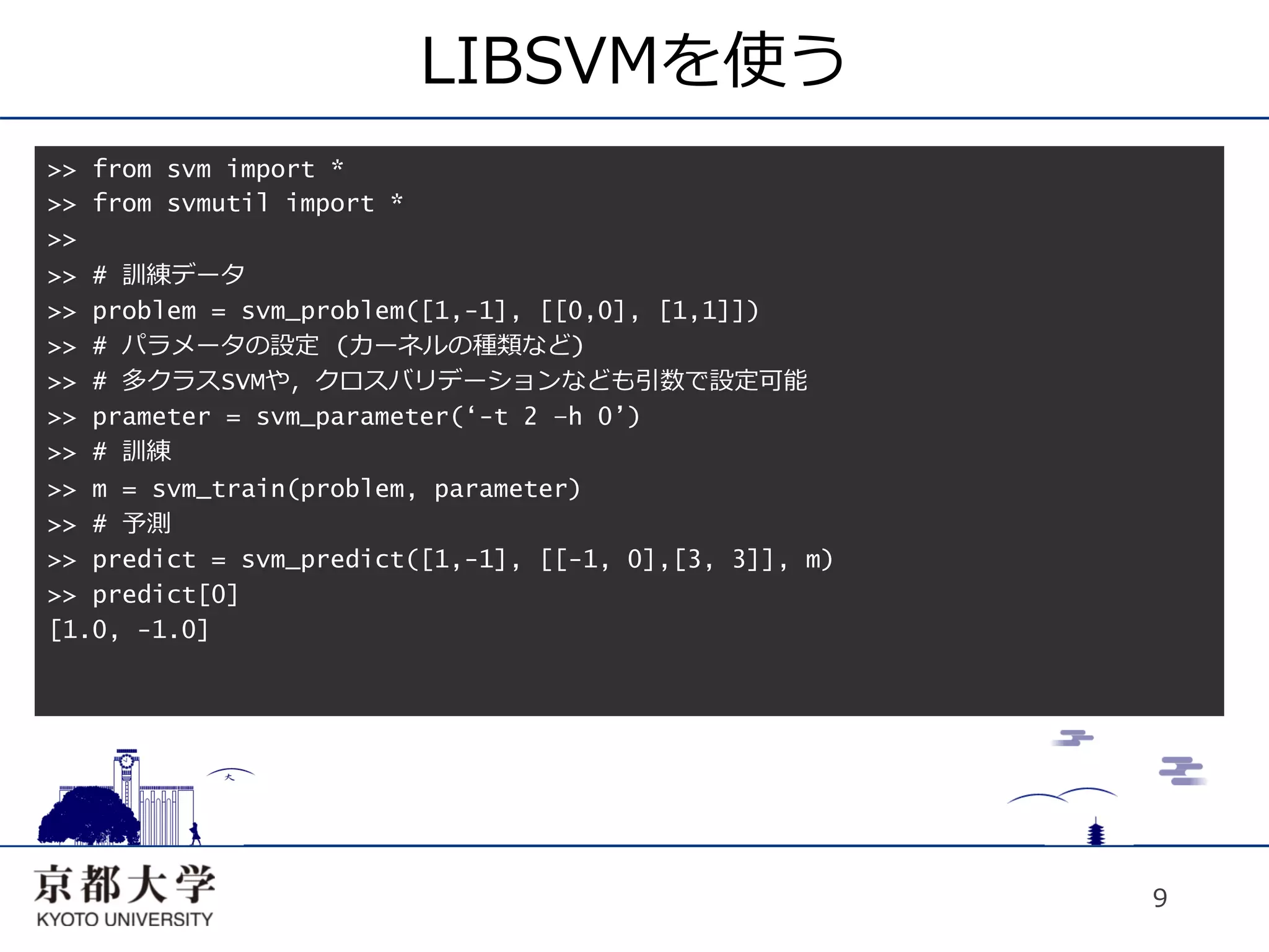 LIBSVMを使う
>> from svm import *
>> from svmutil import *
>>
>> # 訓練データ
>> problem = svm_problem([1,-1], [[0,0], [1,1]])
>> # パラメータの設定 (カーネルの種類など)
>> # 多クラスSVMや，クロスバリデーションなども引数で設定可能
>> prameter = svm_parameter(‘-t 2 –h 0’)
>> # 訓練
>> m = svm_train(problem, parameter)
>> # 予測
>> predict = svm_predict([1,-1], [[-1, 0],[3, 3]], m)
>> predict[0]
[1.0, -1.0]




                                                        9
 