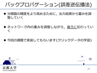 バックプロパゲーション(誤差逆伝播法)
l  分類器の精度をより⾼高めるために，出⼒力力結果から重みを調
    整していく

l  ネットワーク内の重みを調整しながら，後ろに伝わってい
    く

l  今回の課題で実装してもらいます(クリックデータの学習)




                               14
 