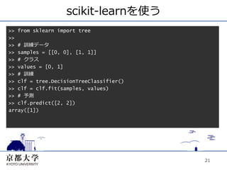 scikit-learnを使う
>> from sklearn import tree
>>
>> # 訓練データ
>> samples = [[0, 0], [1, 1]]
>> # クラス
>> values = [0, 1]
>> # 訓練
>> clf = tree.DecisionTreeClassifier()
>> clf = clf.fit(samples, values)
>> # 予測
>> clf.predict([2, 2])
array([1])




                                         21
 