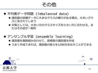 その他
l  不均衡データ問題 (imbalanced data)
  l  識別器の訓練データに⼤大きなクラスの偏りがある場合，⼤大きいクラ
      スに流されてしまう
  l  対策としては，⼤大きい⽅方のクラスサイズを⼩小さい⽅方に合わせる，ま
      たはその逆が⼀一般的


l  アンサンブル学習 (ensemble learning)
  l  識別器を複数組み合わせて，⾼高精度の識別器を作成
  l  うまく作成できれば，識別器の能⼒力力を120%引き出すことができる




                                     24
 