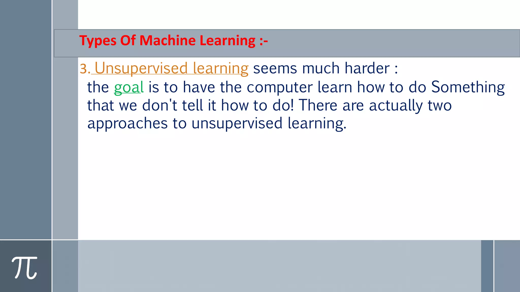 Types Of Machine Learning :-
3. Unsupervised learning seems much harder :
the goal is to have the computer learn how to do Something
that we don't tell it how to do! There are actually two
approaches to unsupervised learning.
 