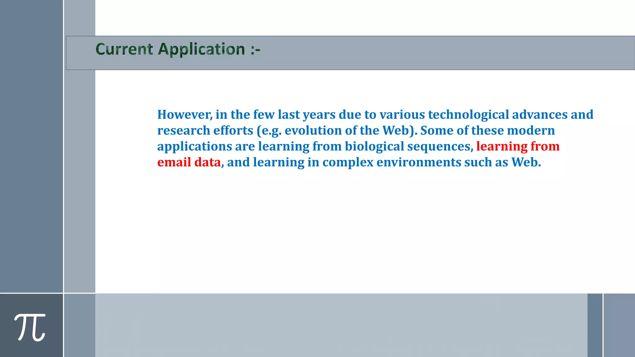 However, in the few last years due to various technological advances and
research efforts (e.g. evolution of the Web). Some of these modern
applications are learning from biological sequences, learning from
email data, and learning in complex environments such as Web.
 