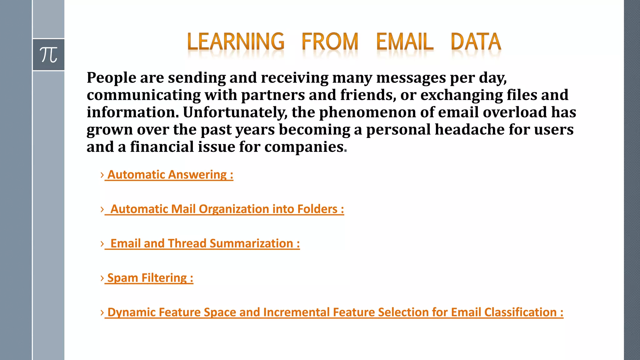 People are sending and receiving many messages per day,
communicating with partners and friends, or exchanging files and
information. Unfortunately, the phenomenon of email overload has
grown over the past years becoming a personal headache for users
and a financial issue for companies.
› Automatic Answering :
› Automatic Mail Organization into Folders :
› Email and Thread Summarization :
› Spam Filtering :
› Dynamic Feature Space and Incremental Feature Selection for Email Classification :
 