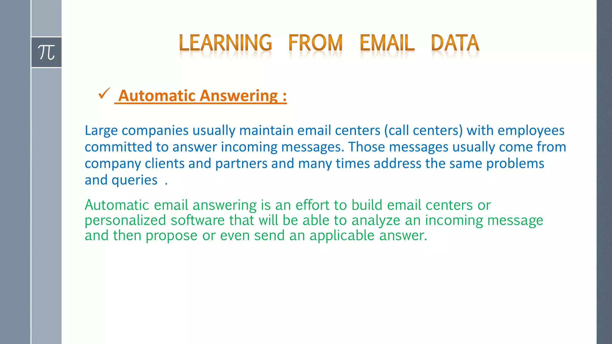 Automatic Answering :
Large companies usually maintain email centers (call centers) with employees
committed to answer incoming messages. Those messages usually come from
company clients and partners and many times address the same problems
and queries .
Automatic email answering is an effort to build email centers or
personalized software that will be able to analyze an incoming message
and then propose or even send an applicable answer.
 