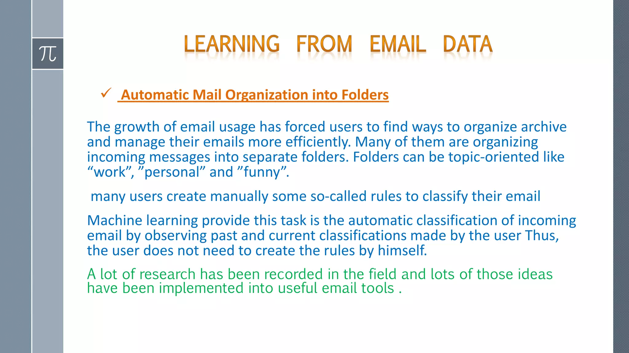  Automatic Mail Organization into Folders
The growth of email usage has forced users to find ways to organize archive
and manage their emails more efficiently. Many of them are organizing
incoming messages into separate folders. Folders can be topic-oriented like
“work”, ”personal” and ”funny”.
many users create manually some so-called rules to classify their email
Machine learning provide this task is the automatic classification of incoming
email by observing past and current classifications made by the user Thus,
the user does not need to create the rules by himself.
A lot of research has been recorded in the field and lots of those ideas
have been implemented into useful email tools .
 