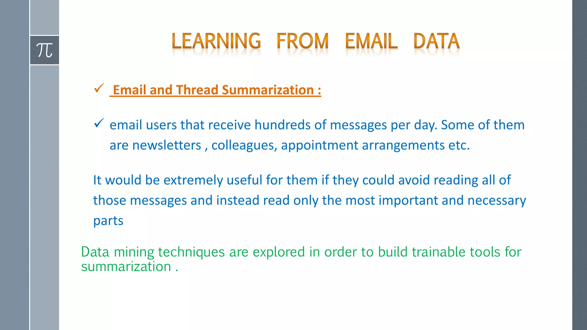  Email and Thread Summarization :
 email users that receive hundreds of messages per day. Some of them
are newsletters , colleagues, appointment arrangements etc.
It would be extremely useful for them if they could avoid reading all of
those messages and instead read only the most important and necessary
parts
Data mining techniques are explored in order to build trainable tools for
summarization .
 