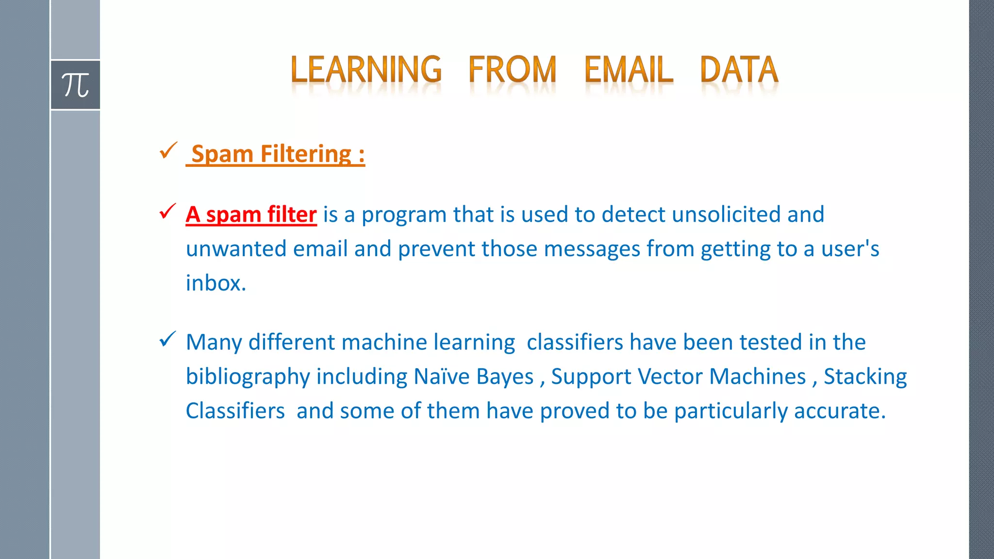  Spam Filtering :
 A spam filter is a program that is used to detect unsolicited and
unwanted email and prevent those messages from getting to a user's
inbox.
 Many different machine learning classifiers have been tested in the
bibliography including Naïve Bayes , Support Vector Machines , Stacking
Classifiers and some of them have proved to be particularly accurate.
 