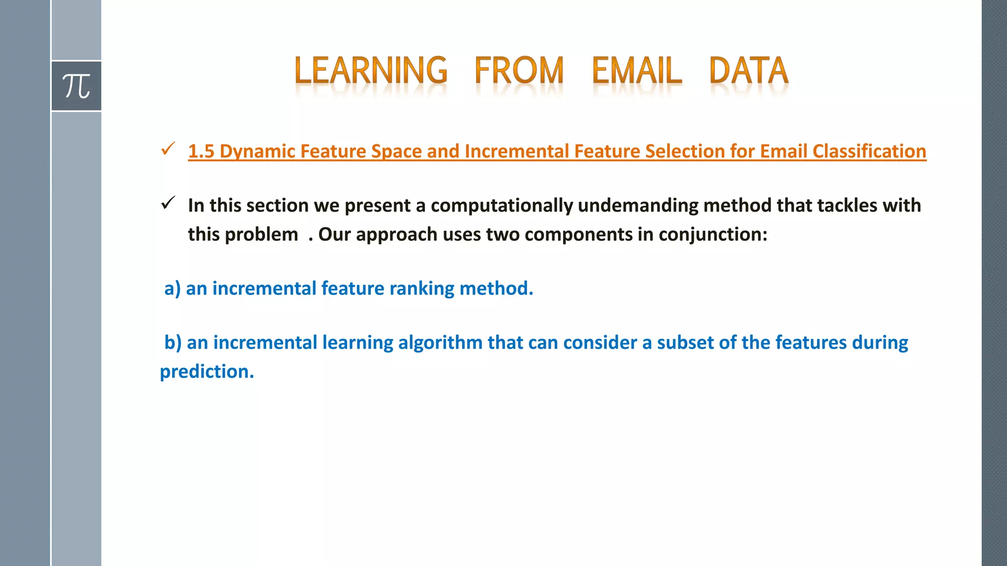  1.5 Dynamic Feature Space and Incremental Feature Selection for Email Classification
 In this section we present a computationally undemanding method that tackles with
this problem . Our approach uses two components in conjunction:
a) an incremental feature ranking method.
b) an incremental learning algorithm that can consider a subset of the features during
prediction.
 