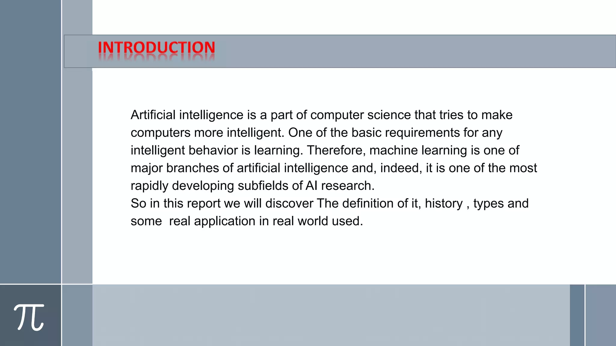 Artificial intelligence is a part of computer science that tries to make
computers more intelligent. One of the basic requirements for any
intelligent behavior is learning. Therefore, machine learning is one of
major branches of artificial intelligence and, indeed, it is one of the most
rapidly developing subfields of AI research.
So in this report we will discover The definition of it, history , types and
some real application in real world used.
 